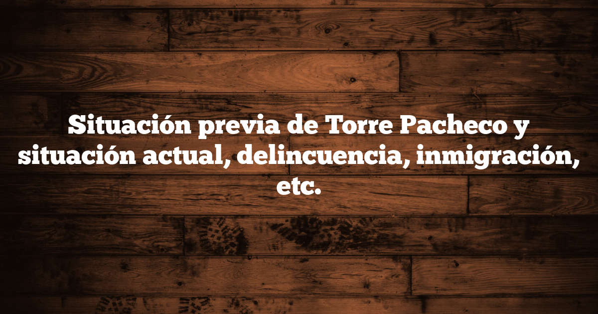 Situación previa de Torre Pacheco y situación actual, delincuencia, inmigración, etc.