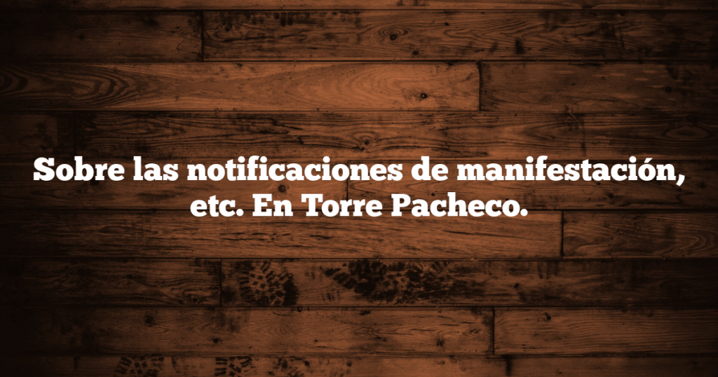Sobre las notificaciones de manifestación, etc. En Torre Pacheco.