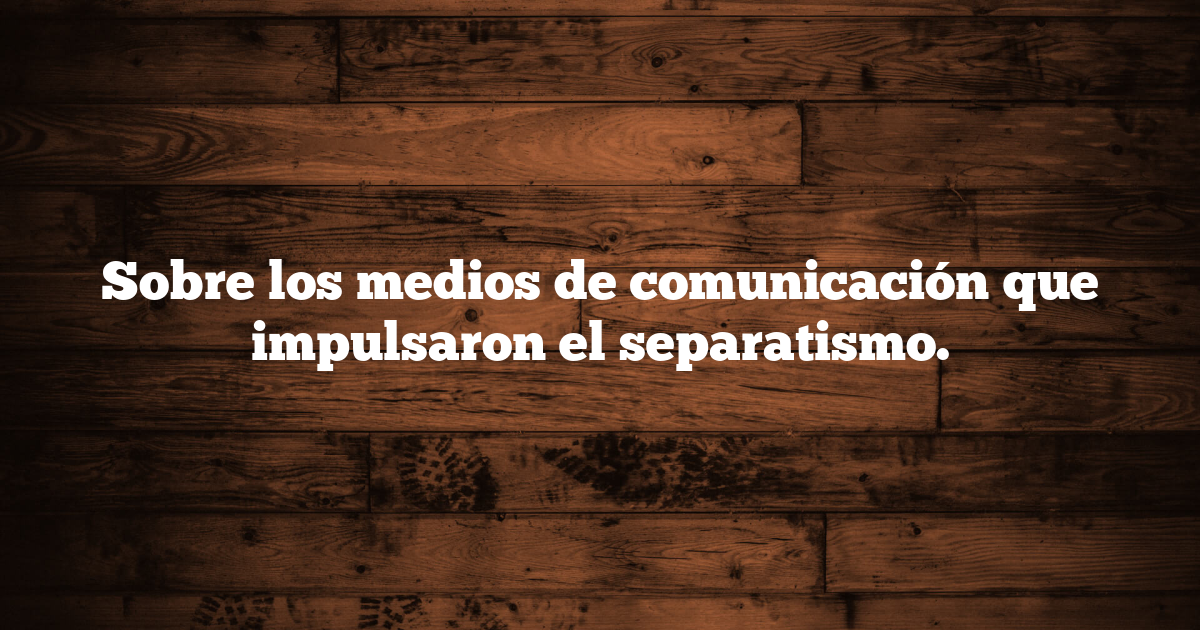 Sobre los medios de comunicación que impulsaron el separatismo.