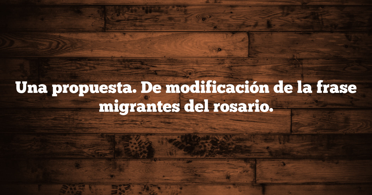 Una propuesta. De modificación de la frase migrantes del rosario.