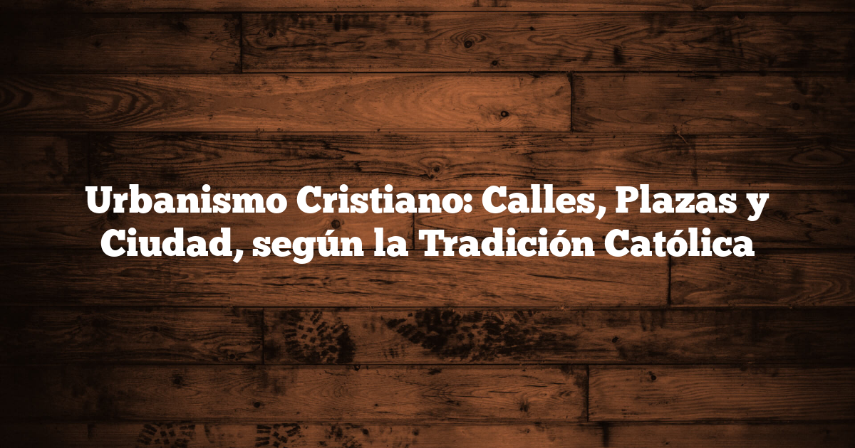 Urbanismo Cristiano: Calles, Plazas y Ciudad, según la Tradición Católica