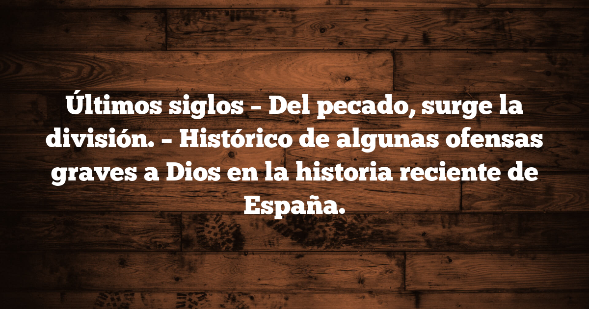 Últimos siglos – Del pecado, surge la división. – Histórico de algunas ofensas graves a Dios en la historia reciente de España.