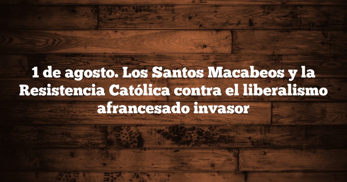 1 de agosto. Los Santos Macabeos y la Resistencia Católica contra el liberalismo afrancesado invasor
