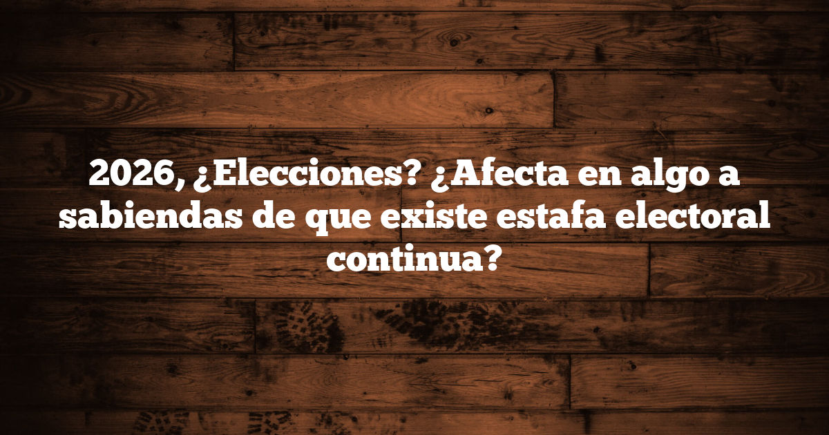 2026, ¿Elecciones? ¿Afecta en algo a sabiendas de que existe estafa electoral continua?