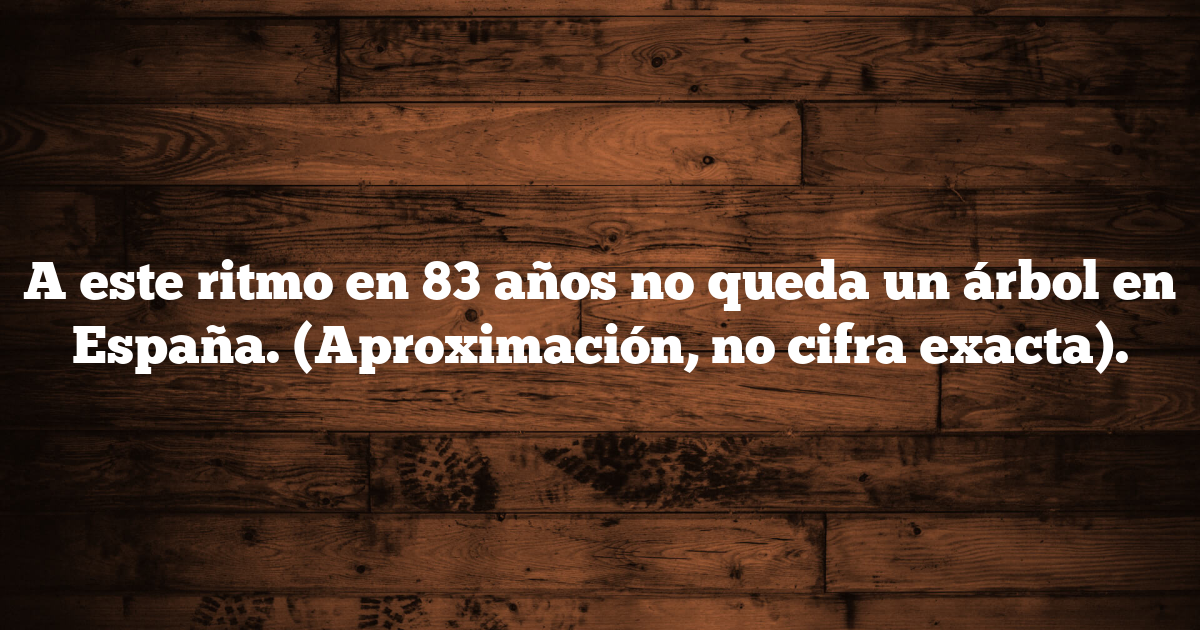 A este ritmo en 83 años no queda un árbol en España. (Aproximación, no cifra exacta).