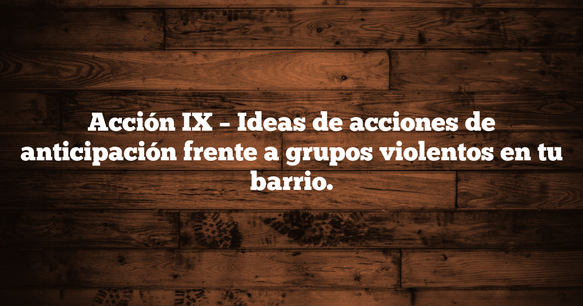 Acción IX – Ideas de acciones de anticipación frente a grupos violentos en tu barrio.