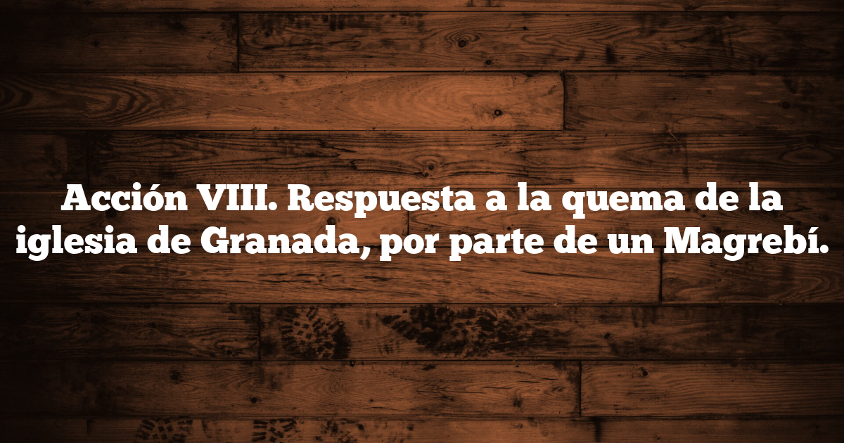 Acción VIII. Respuesta a la quema de la iglesia de Granada, por parte de un Magrebí.