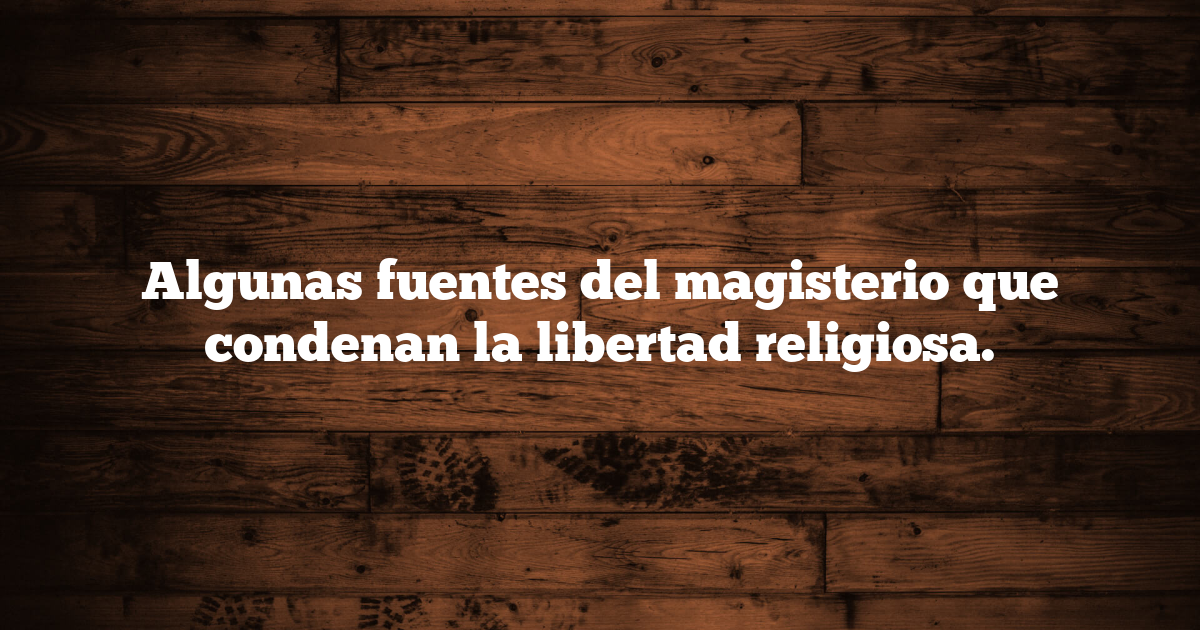 Algunas fuentes del magisterio que condenan la libertad religiosa.