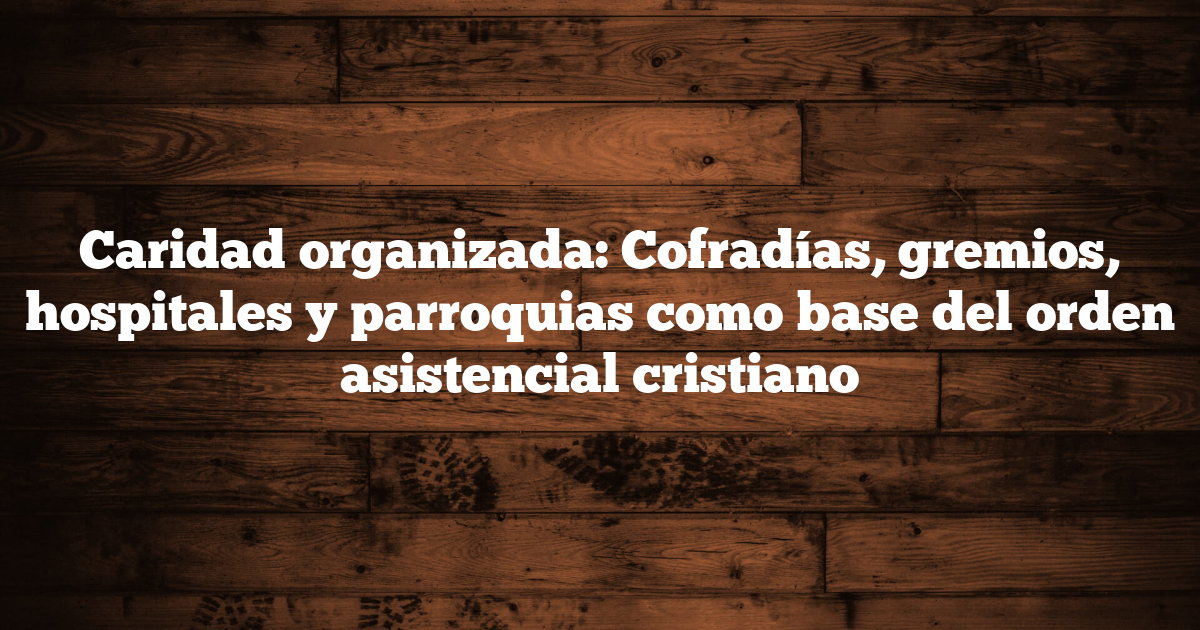Caridad organizada: Cofradías, gremios, hospitales y parroquias como base del orden asistencial cristiano