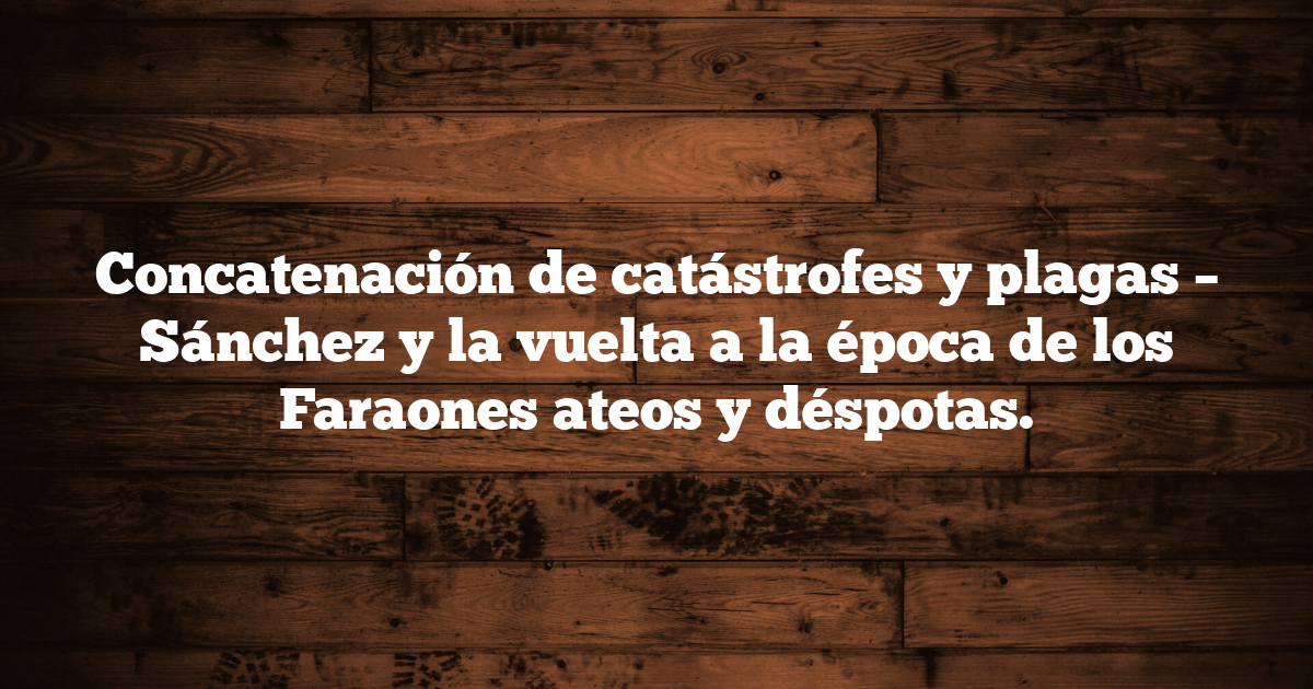 Concatenación de catástrofes y plagas – Sánchez y la vuelta a la época de los Faraones ateos y déspotas.