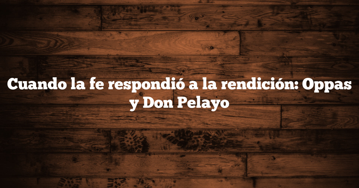 Cuando la fe respondió a la rendición: Oppas y Don Pelayo