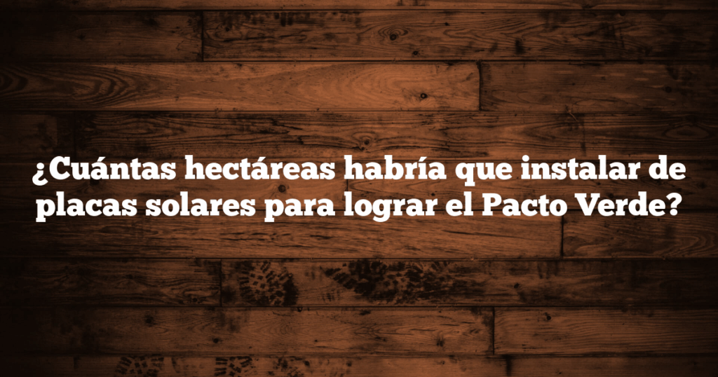 ¿Cuántas hectáreas habría que instalar de placas solares para lograr el Pacto Verde?