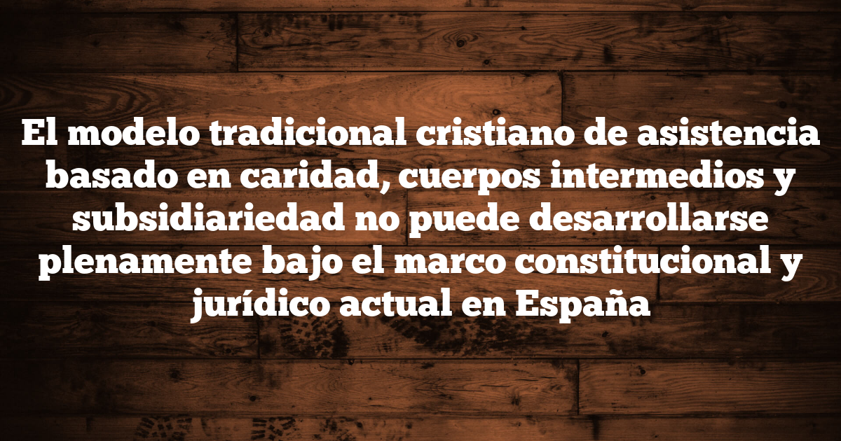El modelo tradicional cristiano de asistencia basado en caridad, cuerpos intermedios y subsidiariedad no puede desarrollarse plenamente bajo el marco constitucional y jurídico actual en España