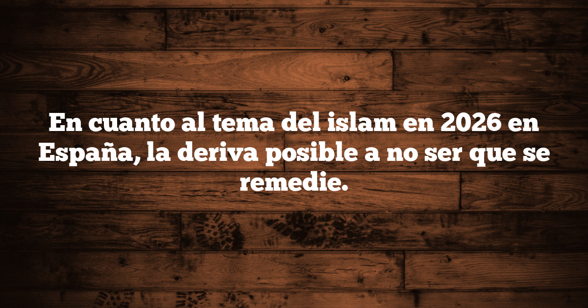 En cuanto al tema del islam en 2026 en España, la deriva posible a no ser que se remedie.