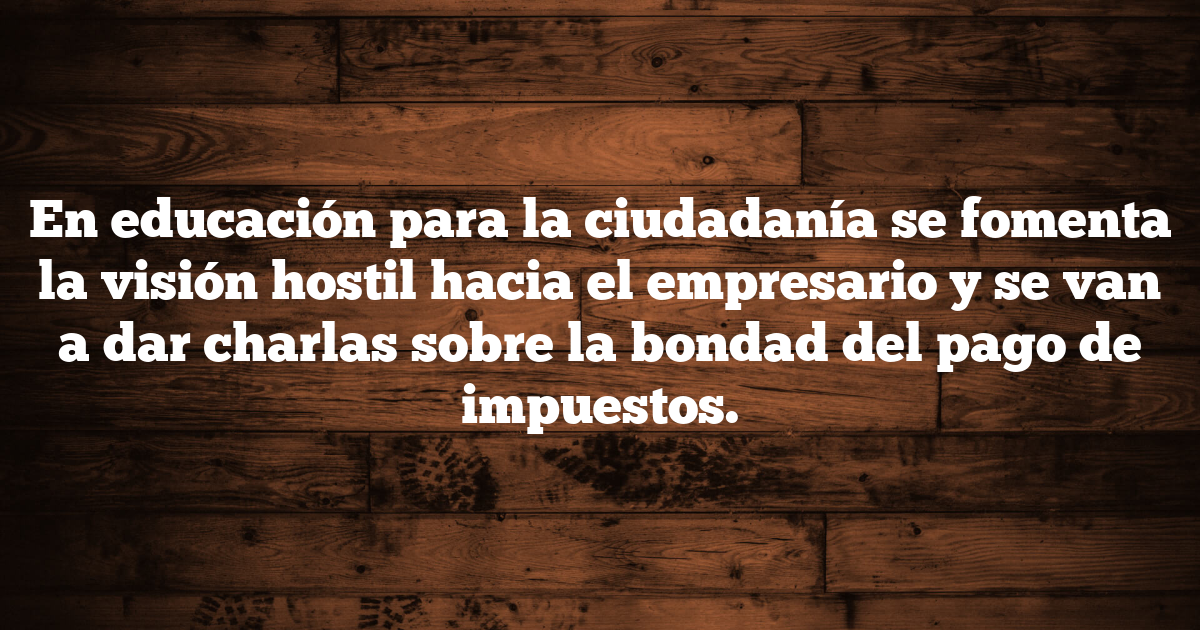 En educación para la ciudadanía se fomenta la visión hostil hacia el empresario y se van a dar charlas sobre la bondad del pago de impuestos.