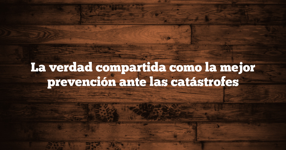 La verdad compartida como la mejor prevención ante las catástrofes