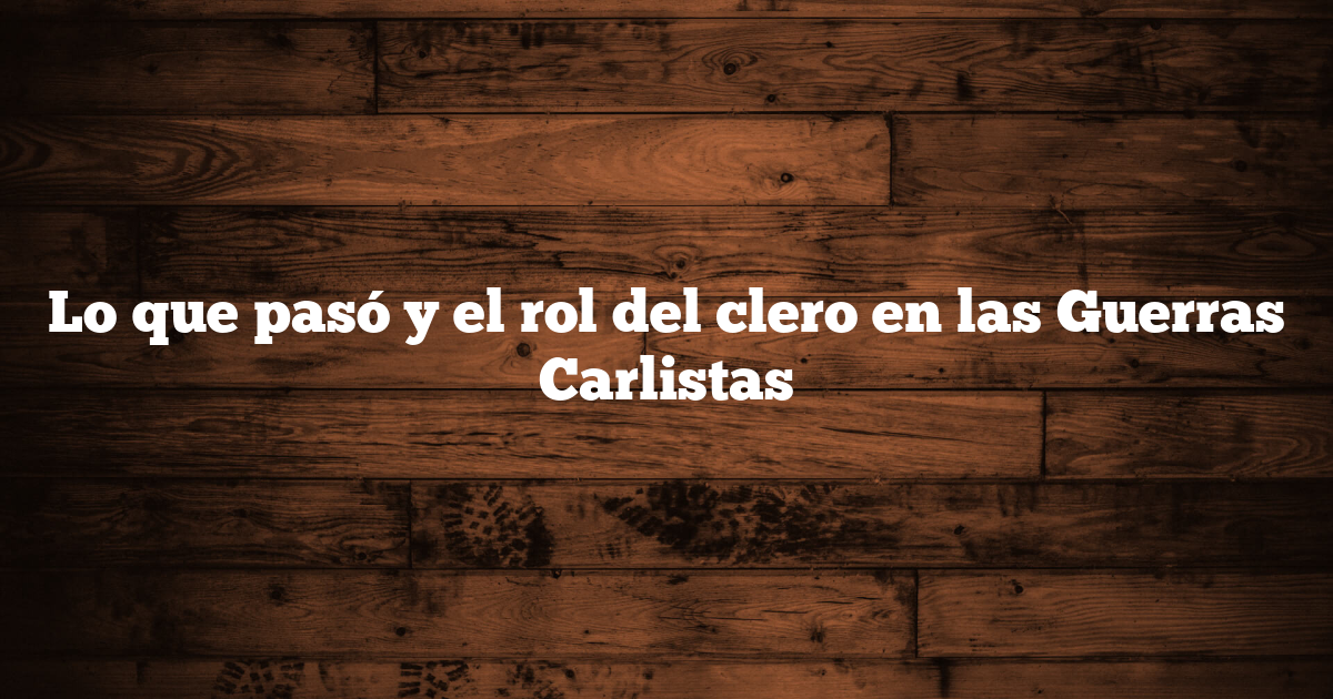 Lo que pasó y el rol del clero en las Guerras Carlistas