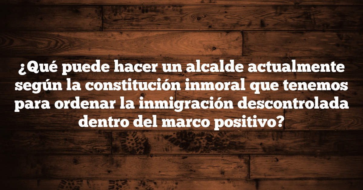 ¿Qué puede hacer un alcalde actualmente según la constitución inmoral que tenemos para ordenar la inmigración descontrolada dentro del marco positivo?