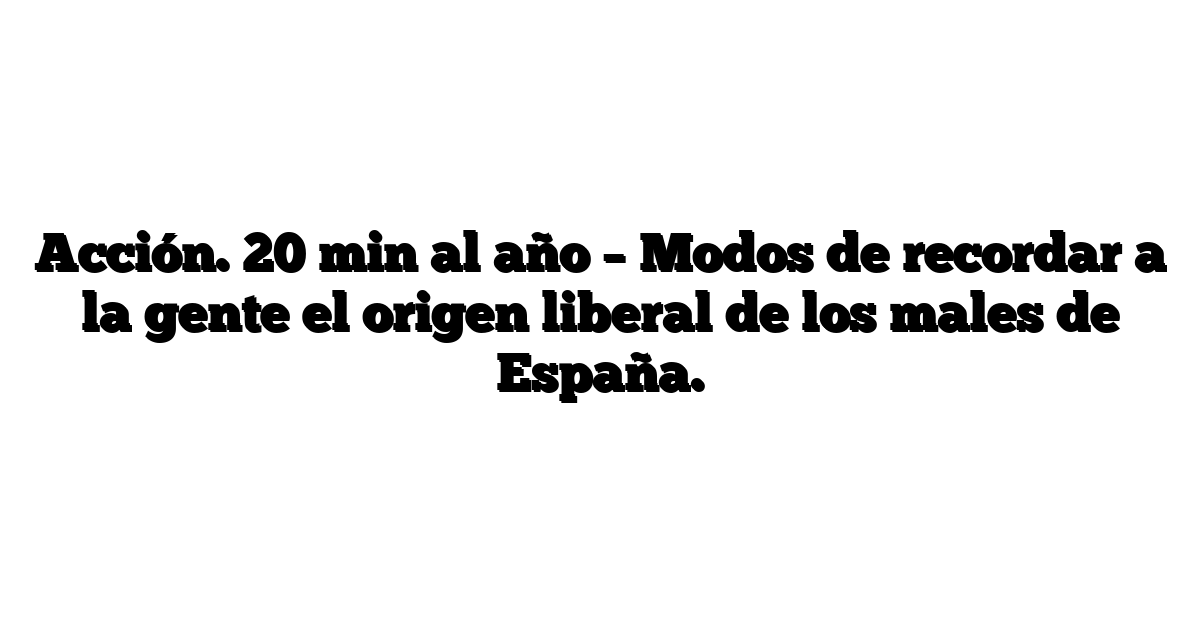 Acción. 20 min al año – Modos de recordar a la gente el origen liberal de los males de España.