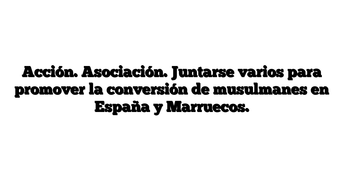 Acción. Asociación. Juntarse varios para promover la conversión de musulmanes en España y Marruecos.
