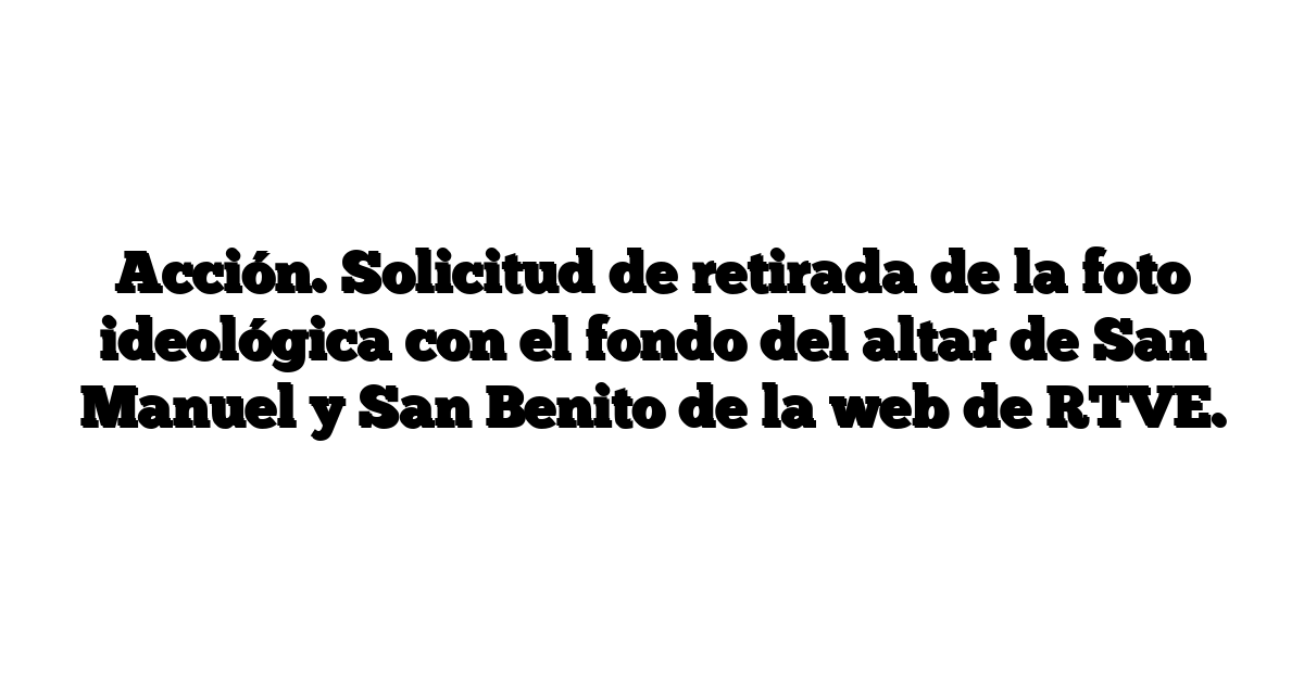 Acción. Solicitud de retirada de la foto ideológica con el fondo del altar de San Manuel y San Benito de la web de RTVE.