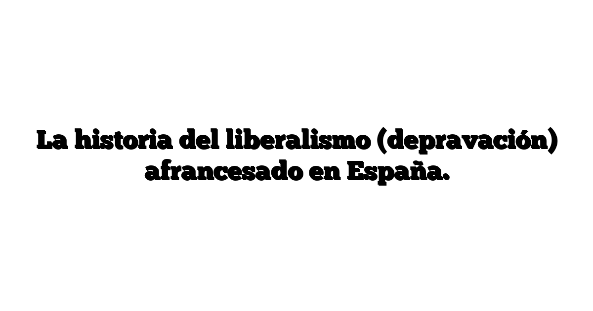 La historia del liberalismo (depravación) afrancesado en España.