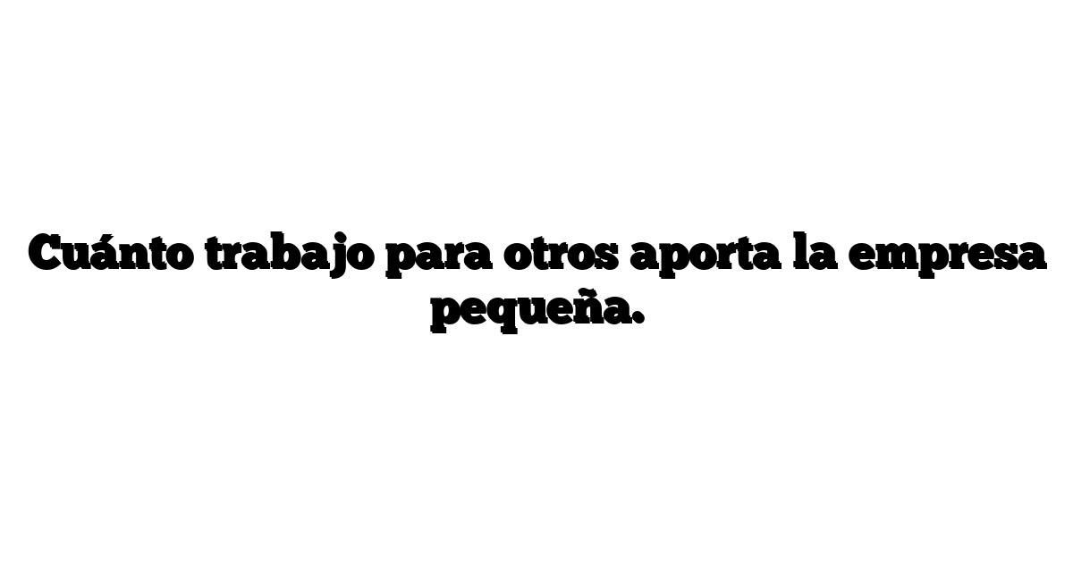 Cuánto trabajo para otros aporta la empresa pequeña.