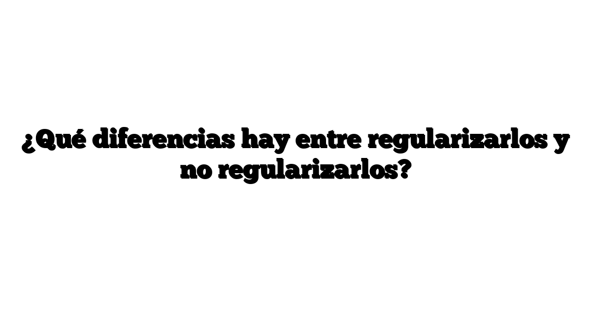 ¿Qué diferencias hay entre regularizarlos y no regularizarlos?