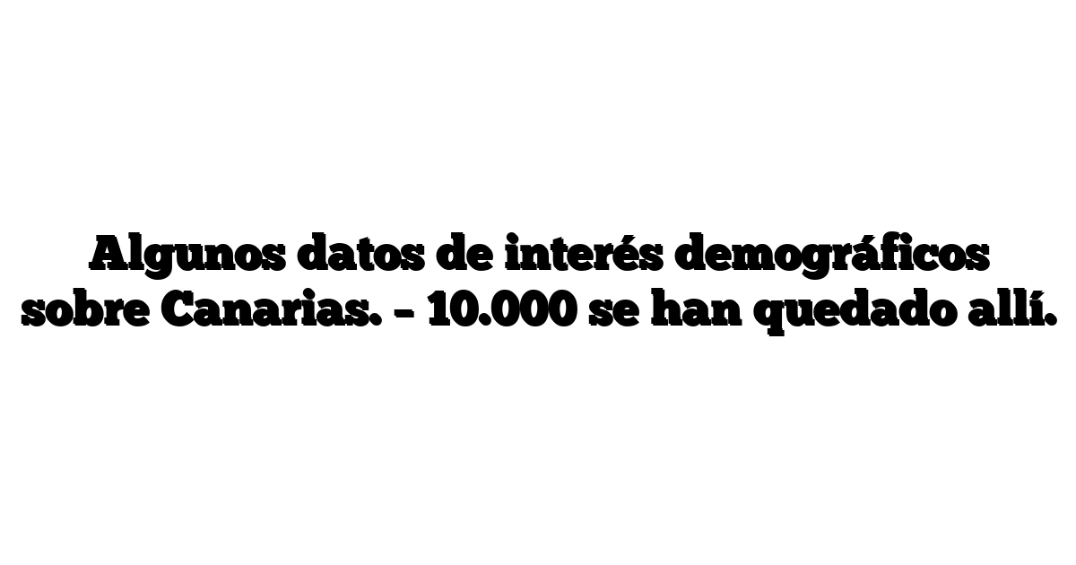 Algunos datos de interés demográficos sobre Canarias. – 10.000 se han quedado allí.