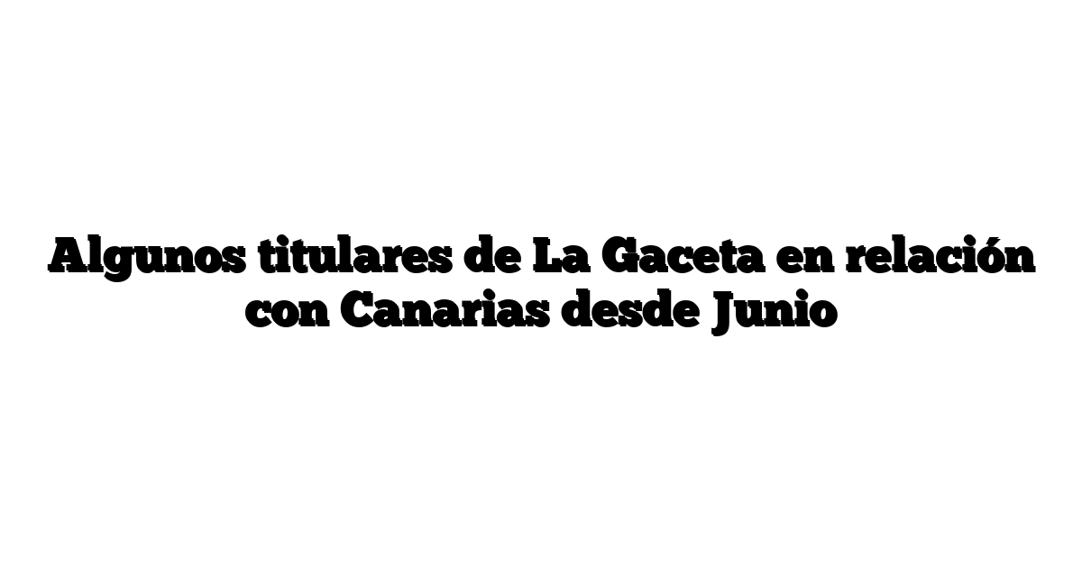 Algunos titulares de La Gaceta en relación con Canarias desde Junio