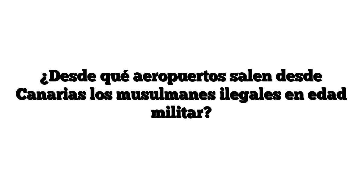 ¿Desde qué aeropuertos salen desde Canarias los musulmanes ilegales en edad militar?