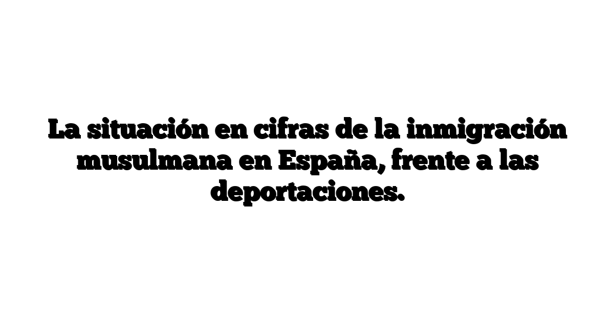 La situación en cifras de la inmigración musulmana en España, frente a las deportaciones.