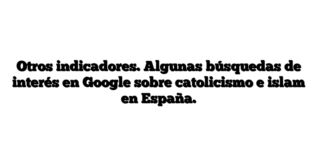 Otros indicadores. Algunas búsquedas de interés en Google sobre catolicismo e islam en España.