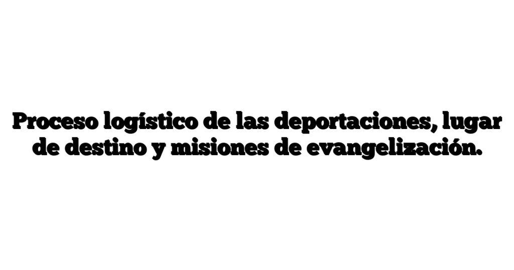 Proceso logístico de las deportaciones, lugar de destino y misiones de evangelización.