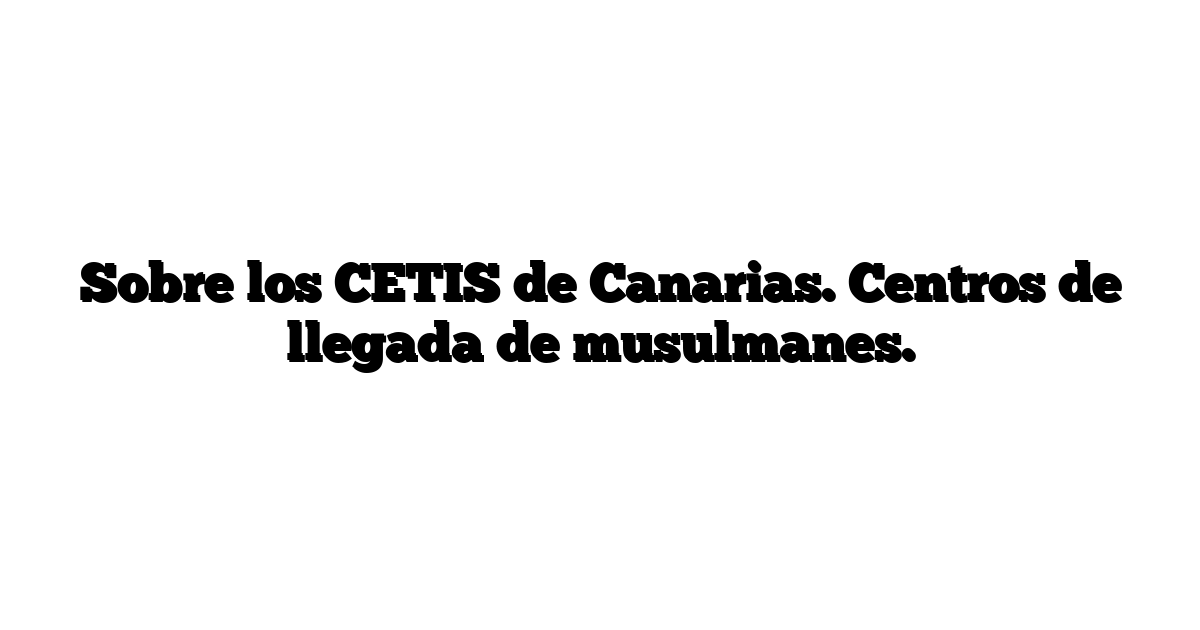 Sobre los CETIS de Canarias. Centros de llegada de musulmanes.