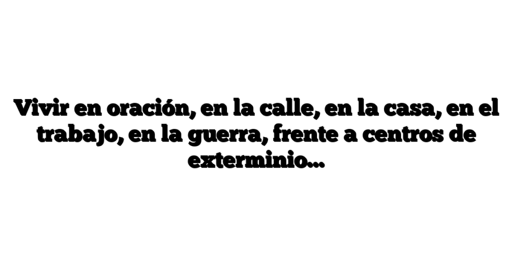 Vivir en oración, en la calle, en la casa, en el trabajo, en la guerra, frente a centros de exterminio…