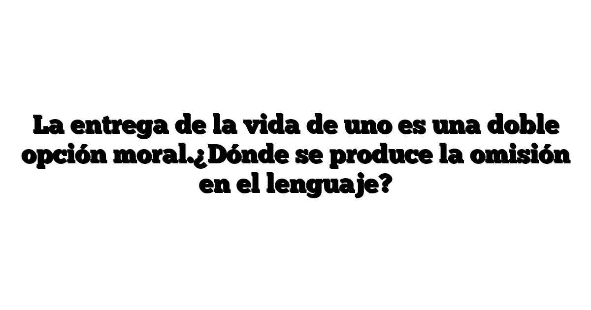 La entrega de la vida de uno es una doble opción moral.¿Dónde se produce la omisión en el lenguaje?