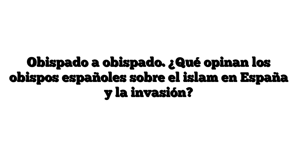Obispado a obispado. ¿Qué opinan los obispos españoles sobre el islam en España y la invasión?