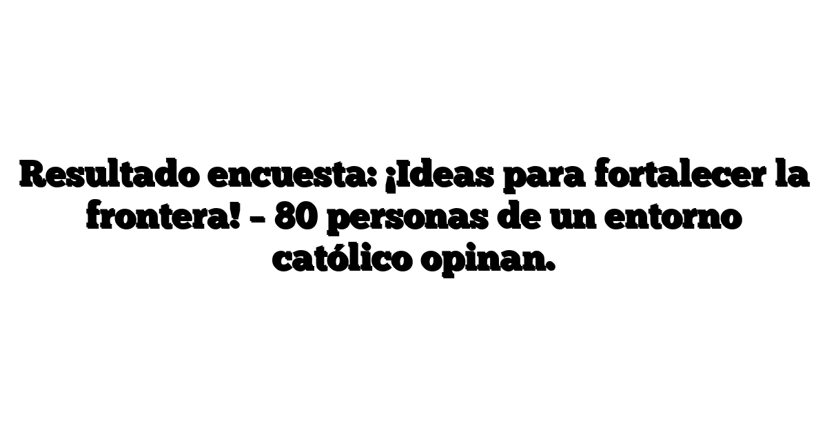 Resultado encuesta: ¡Ideas para fortalecer la frontera! – 80 personas de un entorno católico opinan.