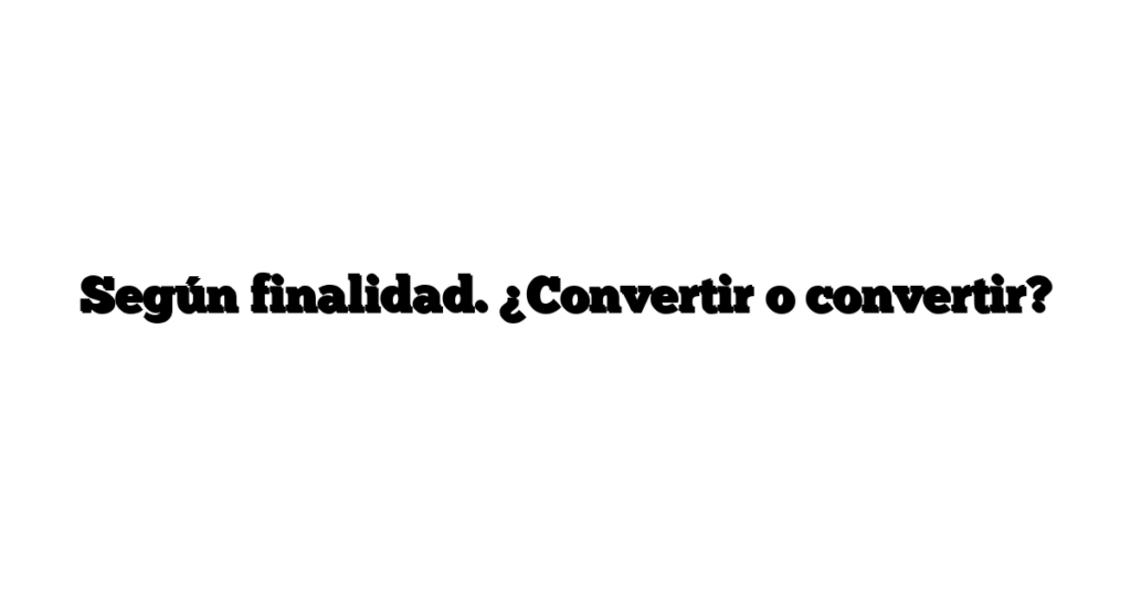 Según finalidad. ¿Convertir o convertir?