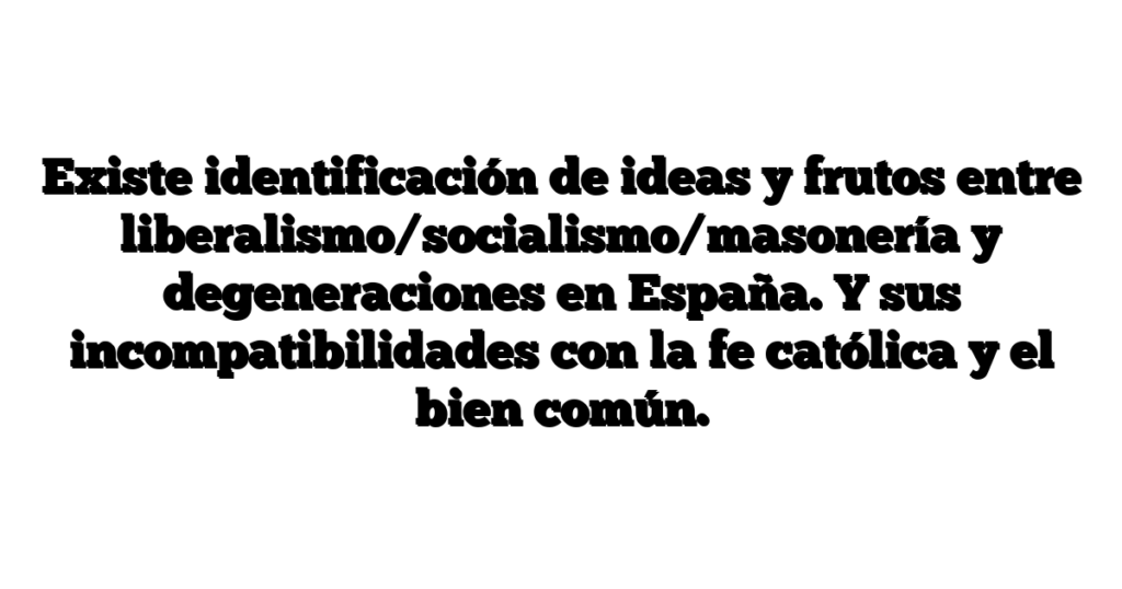 Existe identificación de ideas y frutos entre liberalismo/socialismo/masonería y degeneraciones en España. Y sus incompatibilidades con la fe católica y el bien común.