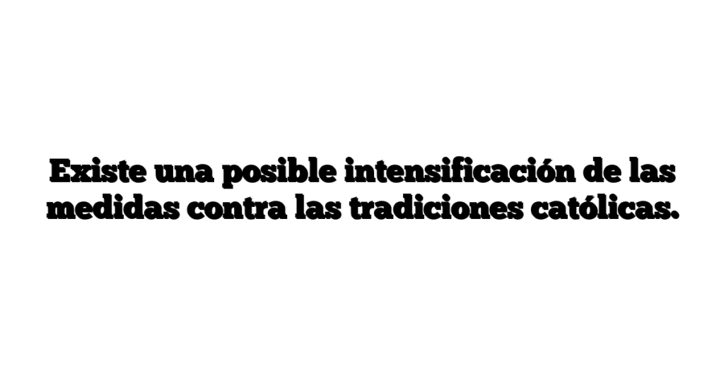 Existe una posible intensificación de las medidas contra las tradiciones católicas.