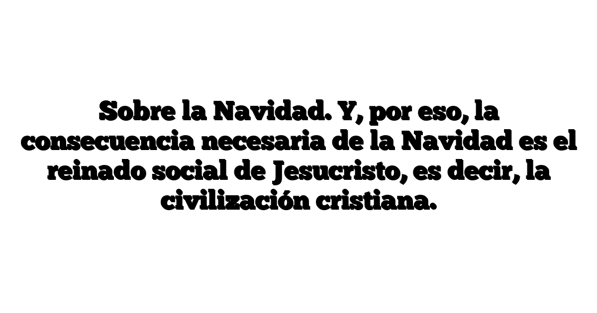 Sobre la Navidad. Y, por eso, la consecuencia necesaria de la Navidad es el reinado social de Jesucristo, es decir, la civilización cristiana.