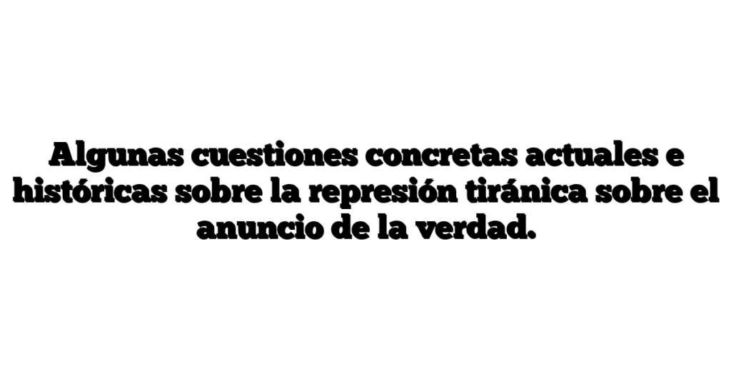 Algunas cuestiones concretas actuales e históricas sobre la represión tiránica sobre el anuncio de la verdad.