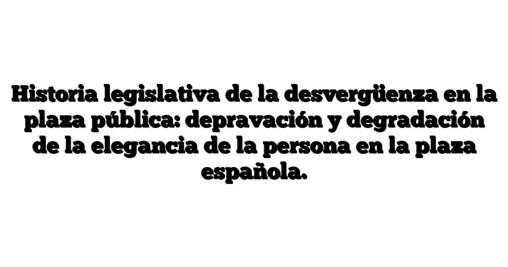 Historia legislativa de la desvergüenza en la plaza pública: depravación y degradación de la elegancia de la persona en la plaza española.