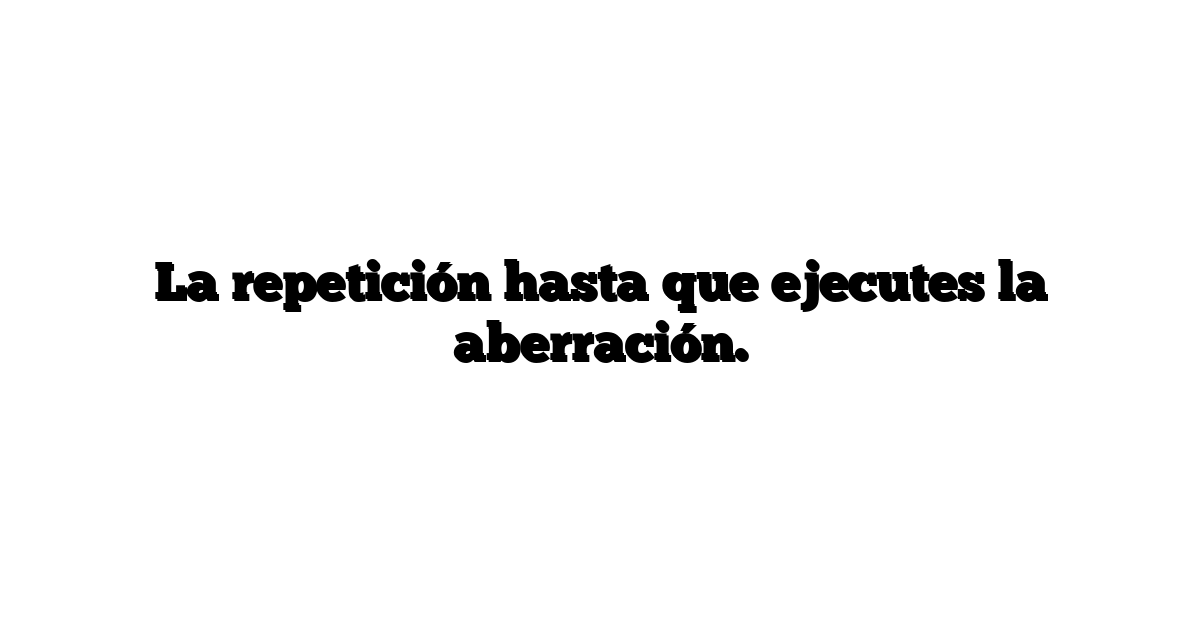 La repetición hasta que ejecutes la aberración.
