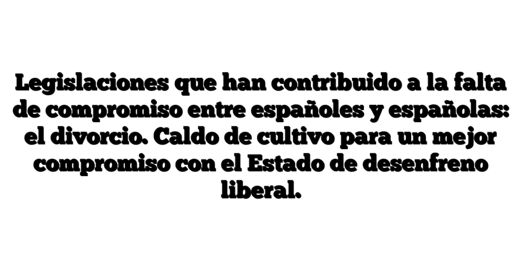 Legislaciones que han contribuido a la falta de compromiso entre españoles y españolas: el divorcio. Caldo de cultivo para un mejor compromiso con el Estado de desenfreno liberal.