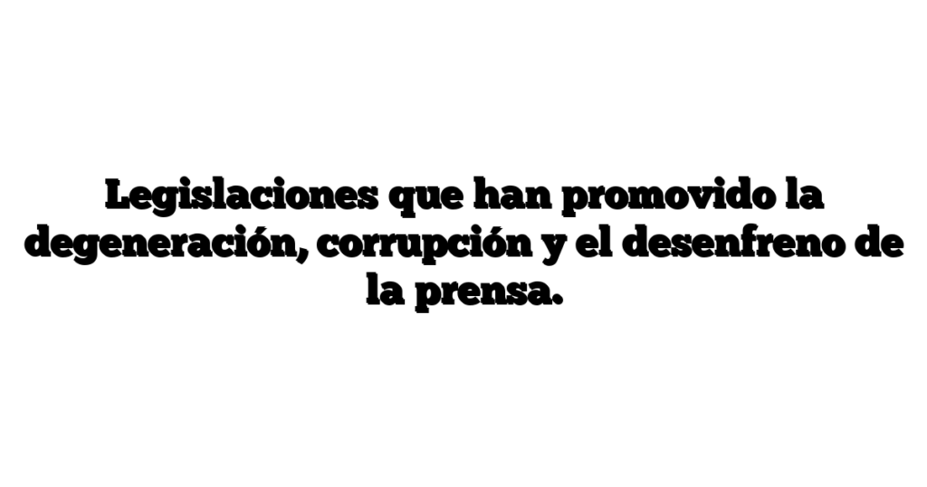 Legislaciones que han promovido la degeneración, corrupción y el desenfreno de la prensa.