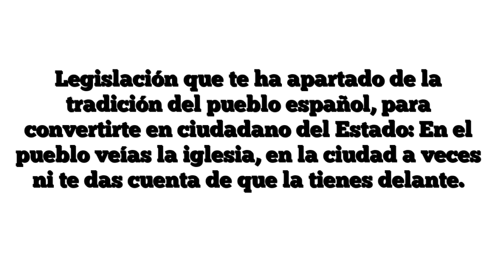 Legislación que te ha apartado de la tradición del pueblo español, para convertirte en ciudadano del Estado: En el pueblo veías la iglesia, en la ciudad a veces ni te das cuenta de que la tienes delante.