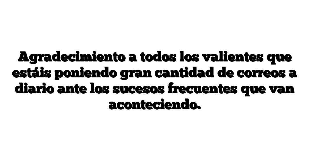 Agradecimiento a todos los valientes que estáis poniendo gran cantidad de correos a diario ante los sucesos frecuentes que van aconteciendo.